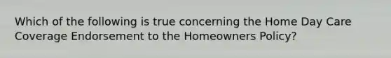 Which of the following is true concerning the Home Day Care Coverage Endorsement to the Homeowners Policy?