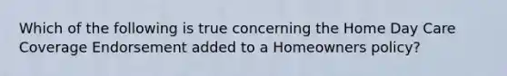 Which of the following is true concerning the Home Day Care Coverage Endorsement added to a Homeowners policy?