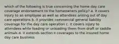 which of the following is true concerning the home day care coverage endorsement to the homeowners policy? a. it covers injury to an employee as well as attendees arising out of day care operations b. it provides commercial general liability coverage for the day care operation c. it covers injury to attendees while loading or unloading them from draft or saddle animals d. it extends section II coverages to the insured home day care business