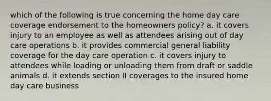 which of the following is true concerning the home day care coverage endorsement to the homeowners policy? a. it covers injury to an employee as well as attendees arising out of day care operations b. it provides commercial general liability coverage for the day care operation c. it covers injury to attendees while loading or unloading them from draft or saddle animals d. it extends section II coverages to the insured home day care business