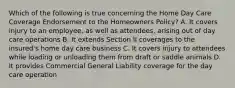 Which of the following is true concerning the Home Day Care Coverage Endorsement to the Homeowners Policy? A. It covers injury to an employee, as well as attendees, arising out of day care operations B. It extends Section II coverages to the insured's home day care business C. It covers injury to attendees while loading or unloading them from draft or saddle animals D. It provides Commercial General Liability coverage for the day care operation