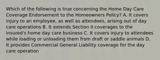 Which of the following is true concerning the Home Day Care Coverage Endorsement to the Homeowners Policy? A. It covers injury to an employee, as well as attendees, arising out of day care operations B. It extends Section II coverages to the insured's home day care business C. It covers injury to attendees while loading or unloading them from draft or saddle animals D. It provides Commercial General Liability coverage for the day care operation