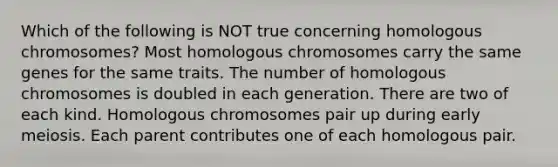 Which of the following is NOT true concerning homologous chromosomes? Most homologous chromosomes carry the same genes for the same traits. The number of homologous chromosomes is doubled in each generation. There are two of each kind. Homologous chromosomes pair up during early meiosis. Each parent contributes one of each homologous pair.