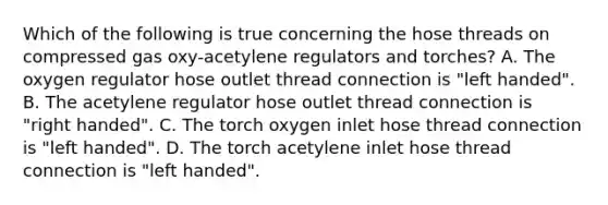 Which of the following is true concerning the hose threads on compressed gas oxy-acetylene regulators and torches? A. The oxygen regulator hose outlet thread connection is "left handed". B. The acetylene regulator hose outlet thread connection is "right handed". C. The torch oxygen inlet hose thread connection is "left handed". D. The torch acetylene inlet hose thread connection is "left handed".