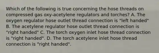 Which of the following is true concerning the hose threads on compressed gas oxy-acetylene regulators and torches? A. The oxygen regulator hose outlet thread connection is "left handed" B. The acetylene regulator hose outlet thread connection is "right handed" C. The torch oxygen inlet hose thread connection is "right handed". D. The torch acetylene inlet hose thread connection is "right handed".