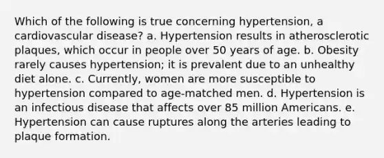 Which of the following is true concerning hypertension, a cardiovascular disease? a. Hypertension results in atherosclerotic plaques, which occur in people over 50 years of age. b. Obesity rarely causes hypertension; it is prevalent due to an unhealthy diet alone. c. Currently, women are more susceptible to hypertension compared to age-matched men. d. Hypertension is an infectious disease that affects over 85 million Americans. e. Hypertension can cause ruptures along the arteries leading to plaque formation.