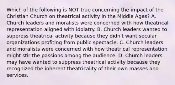 Which of the following is NOT true concerning the impact of the Christian Church on theatrical activity in the Middle Ages? A. Church leaders and moralists were concerned with how theatrical representation aligned with idolatry. B. Church leaders wanted to suppress theatrical activity because they didn't want secular organizations profiting from public spectacle. C. Church leaders and moralists were concerned with how theatrical representation might stir the passions among the audience. D. Church leaders may have wanted to suppress theatrical activity because they recognized the inherent theatricality of their own masses and services.