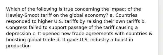 Which of the following is true concerning the impact of the Hawley-Smoot tariff on the global economy? a. Countries responded to higher U.S. tariffs by raising their own tariffs b. Congress failed to support passage of the tariff causing a depression c. It opened new trade agreements with countries & boosting global trade d. It gave U.S. industry a boost in production