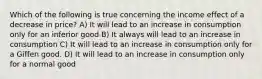 Which of the following is true concerning the income effect of a decrease in price? A) It will lead to an increase in consumption only for an inferior good B) It always will lead to an increase in consumption C) It will lead to an increase in consumption only for a Giffen good. D) It will lead to an increase in consumption only for a normal good