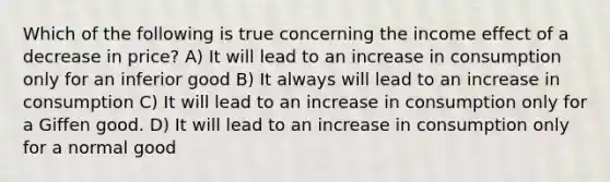 Which of the following is true concerning the income effect of a decrease in price? A) It will lead to an increase in consumption only for an inferior good B) It always will lead to an increase in consumption C) It will lead to an increase in consumption only for a Giffen good. D) It will lead to an increase in consumption only for a normal good