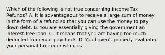 Which of the following is not true concerning Income Tax Refunds? A. It is advantageous to receive a large sum of money in the form of a refund so that you can use the money to pay down debt. B. You are essentially giving the government an interest-free loan. C. It means that you are having too much deducted from your paycheck. D. You haven't properly evaluated your personal tax circumstances.