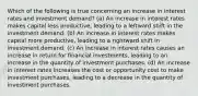 Which of the following is true concerning an increase in interest rates and investment demand? (a) An increase in interest rates makes capital less productive, leading to a leftward shift in the investment demand. (b) An increase in interest rates makes capital more productive, leading to a rightward shift in investment demand. (c) An increase in interest rates causes an increase in return for financial investments, leading to an increase in the quantity of investment purchases. (d) An increase in interest rates increases the cost or opportunity cost to make investment purchases, leading to a decrease in the quantity of investment purchases.