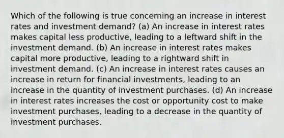 Which of the following is true concerning an increase in interest rates and investment demand? (a) An increase in interest rates makes capital less productive, leading to a leftward shift in the investment demand. (b) An increase in interest rates makes capital more productive, leading to a rightward shift in investment demand. (c) An increase in interest rates causes an increase in return for financial investments, leading to an increase in the quantity of investment purchases. (d) An increase in interest rates increases the cost or opportunity cost to make investment purchases, leading to a decrease in the quantity of investment purchases.