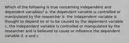 Which of the following is true concerning independent and dependent variables? a. the dependent variable is controlled or manipulated by the researcher b. the independent variable is thought to depend on or to be caused by the dependent variable c. the independent variable is controlled or manipulated by the researcher and is believed to cause or influence the dependent variable d. a and c