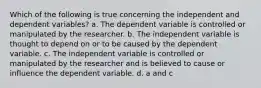 Which of the following is true concerning the independent and dependent variables? a. The dependent variable is controlled or manipulated by the researcher. b. The independent variable is thought to depend on or to be caused by the dependent variable. c. The independent variable is controlled or manipulated by the researcher and is believed to cause or influence the dependent variable. d. a and c