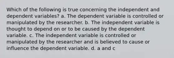 Which of the following is true concerning the independent and dependent variables? a. The dependent variable is controlled or manipulated by the researcher. b. The independent variable is thought to depend on or to be caused by the dependent variable. c. The independent variable is controlled or manipulated by the researcher and is believed to cause or influence the dependent variable. d. a and c