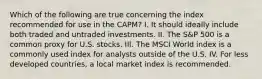 Which of the following are true concerning the index recommended for use in the CAPM? I. It should ideally include both traded and untraded investments. II. The S&P 500 is a common proxy for U.S. stocks. III. The MSCI World index is a commonly used index for analysts outside of the U.S. IV. For less developed countries, a local market index is recommended.