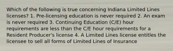 Which of the following is true concerning Indiana Limited Lines licenses? 1. Pre-licensing education is never required 2. An exam is never required 3. Continuing Education (C/E) hour requirements are less than the C/E hour requirements for a Resident Producer's license 4. A Limited Lines license entitles the licensee to sell all forms of Limited Lines of Insurance