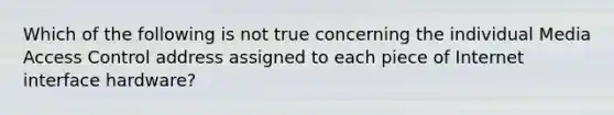 Which of the following is not true concerning the individual Media Access Control address assigned to each piece of Internet interface hardware?