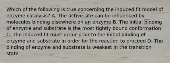 Which of the following is true concerning the induced fit model of enzyme catalysis? A. The active site can be influenced by molecules binding elsewhere on an enzyme B. The initial binding of enzyme and substrate is the most tightly bound conformation C. The induced fit must occur prior to the initial binding of enzyme and substrate in order for the reaction to proceed D. The binding of enzyme and substrate is weakest in the transition state