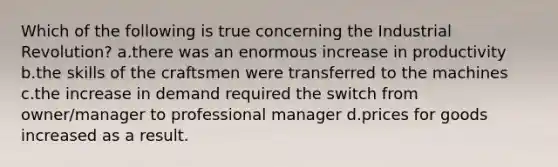 Which of the following is true concerning the Industrial Revolution? a.there was an enormous increase in productivity b.the skills of the craftsmen were transferred to the machines c.the increase in demand required the switch from owner/manager to professional manager d.prices for goods increased as a result.