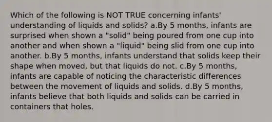 Which of the following is NOT TRUE concerning infants' understanding of liquids and solids? a.By 5 months, infants are surprised when shown a "solid" being poured from one cup into another and when shown a "liquid" being slid from one cup into another. b.By 5 months, infants understand that solids keep their shape when moved, but that liquids do not. c.By 5 months, infants are capable of noticing the characteristic differences between the movement of liquids and solids. d.By 5 months, infants believe that both liquids and solids can be carried in containers that holes.