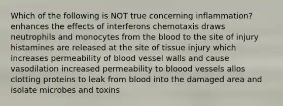 Which of the following is NOT true concerning inflammation? enhances the effects of interferons chemotaxis draws neutrophils and monocytes from <a href='https://www.questionai.com/knowledge/k7oXMfj7lk-the-blood' class='anchor-knowledge'>the blood</a> to the site of injury histamines are released at the site of tissue injury which increases permeability of blood vessel walls and cause vasodilation increased permeability to bloood vessels allos clotting proteins to leak from blood into the damaged area and isolate microbes and toxins