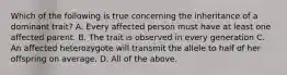 Which of the following is true concerning the inheritance of a dominant trait? A. Every affected person must have at least one affected parent. B. The trait is observed in every generation C. An affected heterozygote will transmit the allele to half of her offspring on average. D. All of the above.