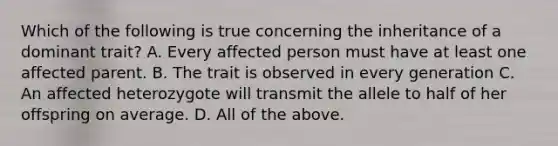 Which of the following is true concerning the inheritance of a dominant trait? A. Every affected person must have at least one affected parent. B. The trait is observed in every generation C. An affected heterozygote will transmit the allele to half of her offspring on average. D. All of the above.