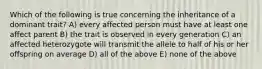 Which of the following is true concerning the inheritance of a dominant trait? A) every affected person must have at least one affect parent B) the trait is observed in every generation C) an affected heterozygote will transmit the allele to half of his or her offspring on average D) all of the above E) none of the above