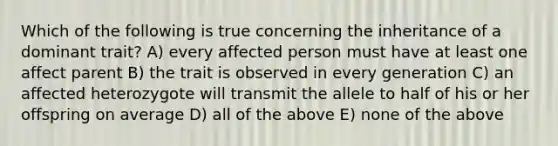 Which of the following is true concerning the inheritance of a dominant trait? A) every affected person must have at least one affect parent B) the trait is observed in every generation C) an affected heterozygote will transmit the allele to half of his or her offspring on average D) all of the above E) none of the above