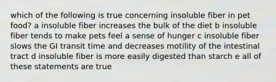 which of the following is true concerning insoluble fiber in pet food? a insoluble fiber increases the bulk of the diet b insoluble fiber tends to make pets feel a sense of hunger c insoluble fiber slows the GI transit time and decreases motility of the intestinal tract d insoluble fiber is more easily digested than starch e all of these statements are true