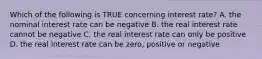 Which of the following is TRUE concerning interest rate? A. the nominal interest rate can be negative B. the real interest rate cannot be negative C. the real interest rate can only be positive D. the real interest rate can be zero, positive or negative