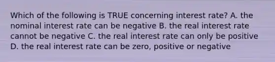 Which of the following is TRUE concerning interest rate? A. the nominal interest rate can be negative B. the real interest rate cannot be negative C. the real interest rate can only be positive D. the real interest rate can be zero, positive or negative