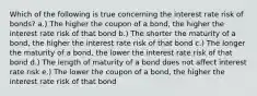 Which of the following is true concerning the interest rate risk of bonds? a.) The higher the coupon of a bond, the higher the interest rate risk of that bond b.) The shorter the maturity of a bond, the higher the interest rate risk of that bond c.) The longer the maturity of a bond, the lower the interest rate risk of that bond d.) The length of maturity of a bond does not affect interest rate risk e.) The lower the coupon of a bond, the higher the interest rate risk of that bond