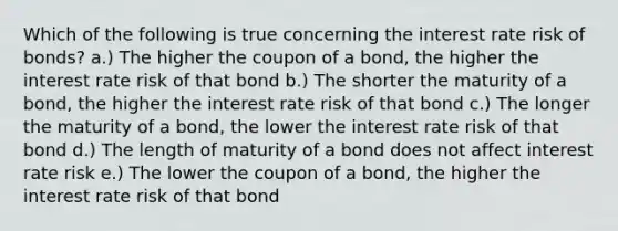 Which of the following is true concerning the interest rate risk of bonds? a.) The higher the coupon of a bond, the higher the interest rate risk of that bond b.) The shorter the maturity of a bond, the higher the interest rate risk of that bond c.) The longer the maturity of a bond, the lower the interest rate risk of that bond d.) The length of maturity of a bond does not affect interest rate risk e.) The lower the coupon of a bond, the higher the interest rate risk of that bond