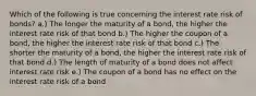 Which of the following is true concerning the interest rate risk of bonds? a.) The longer the maturity of a bond, the higher the interest rate risk of that bond b.) The higher the coupon of a bond, the higher the interest rate risk of that bond c.) The shorter the maturity of a bond, the higher the interest rate risk of that bond d.) The length of maturity of a bond does not affect interest rate risk e.) The coupon of a bond has no effect on the interest rate risk of a bond