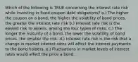 Which of the following is TRUE concerning the interest rate risk while investing in fixed-coupon debt obligations? a.) The higher the coupon on a bond, the higher the volatility of bond prices, the greater the interest rate risk b.) Interest rate risk is the easiest risk to assess, among the four types of risks. c.) The longer the maturity of a bond, the lower the volatility of bond prices, the smaller the risk. d.) Interest rate risk is the risk that a change in market interest rates will affect the interest payments to the bond holders. e.) Fluctuations in market levels of interest rates would affect the price a bond.