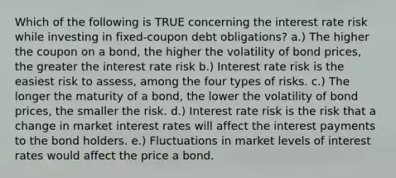 Which of the following is TRUE concerning the interest rate risk while investing in fixed-coupon debt obligations? a.) The higher the coupon on a bond, the higher the volatility of bond prices, the greater the interest rate risk b.) Interest rate risk is the easiest risk to assess, among the four types of risks. c.) The longer the maturity of a bond, the lower the volatility of bond prices, the smaller the risk. d.) Interest rate risk is the risk that a change in market interest rates will affect the interest payments to the bond holders. e.) Fluctuations in market levels of interest rates would affect the price a bond.