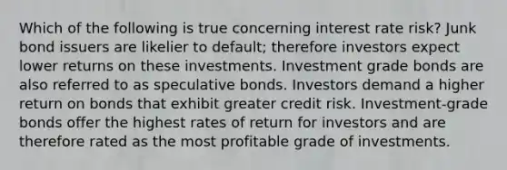 Which of the following is true concerning interest rate risk? Junk bond issuers are likelier to default; therefore investors expect lower returns on these investments. Investment grade bonds are also referred to as speculative bonds. Investors demand a higher return on bonds that exhibit greater credit risk. Investment-grade bonds offer the highest rates of return for investors and are therefore rated as the most profitable grade of investments.