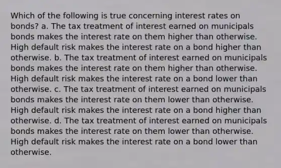 Which of the following is true concerning interest rates on bonds? a. The tax treatment of interest earned on municipals bonds makes the interest rate on them higher than otherwise. High default risk makes the interest rate on a bond higher than otherwise. b. The tax treatment of interest earned on municipals bonds makes the interest rate on them higher than otherwise. High default risk makes the interest rate on a bond lower than otherwise. c. The tax treatment of interest earned on municipals bonds makes the interest rate on them lower than otherwise. High default risk makes the interest rate on a bond higher than otherwise. d. The tax treatment of interest earned on municipals bonds makes the interest rate on them lower than otherwise. High default risk makes the interest rate on a bond lower than otherwise.