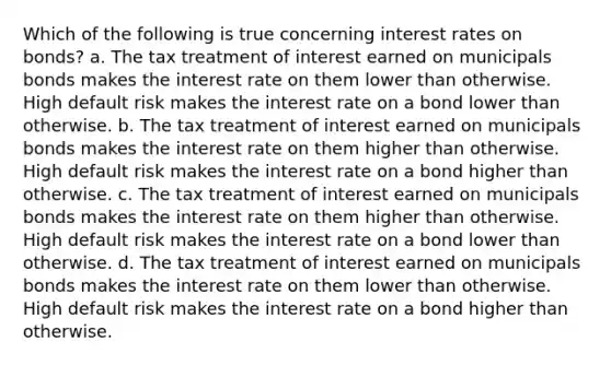 Which of the following is true concerning interest rates on bonds? a. The tax treatment of interest earned on municipals bonds makes the interest rate on them lower than otherwise. High default risk makes the interest rate on a bond lower than otherwise. b. The tax treatment of interest earned on municipals bonds makes the interest rate on them higher than otherwise. High default risk makes the interest rate on a bond higher than otherwise. c. The tax treatment of interest earned on municipals bonds makes the interest rate on them higher than otherwise. High default risk makes the interest rate on a bond lower than otherwise. d. The tax treatment of interest earned on municipals bonds makes the interest rate on them lower than otherwise. High default risk makes the interest rate on a bond higher than otherwise.