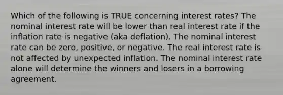 Which of the following is TRUE concerning interest rates? The nominal interest rate will be lower than real interest rate if the inflation rate is negative (aka deflation). The nominal interest rate can be zero, positive, or negative. The real interest rate is not affected by unexpected inflation. The nominal interest rate alone will determine the winners and losers in a borrowing agreement.