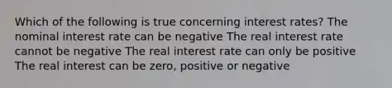 Which of the following is true concerning interest rates? The nominal interest rate can be negative The real interest rate cannot be negative The real interest rate can only be positive The real interest can be zero, positive or negative