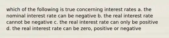 which of the following is true concerning interest rates a. the nominal interest rate can be negative b. the real interest rate cannot be negative c. the real interest rate can only be positive d. the real interest rate can be zero, positive or negative