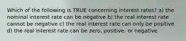 Which of the following is TRUE concerning interest rates? a) the nominal interest rate can be negative b) the real interest rate cannot be negative c) the real interest rate can only be positive d) the real interest rate can be zero, positive, or negative