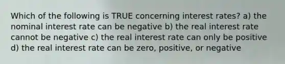 Which of the following is TRUE concerning interest rates? a) the nominal interest rate can be negative b) the real interest rate cannot be negative c) the real interest rate can only be positive d) the real interest rate can be zero, positive, or negative