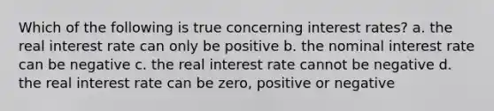 Which of the following is true concerning interest rates? a. the real interest rate can only be positive b. the nominal interest rate can be negative c. the real interest rate cannot be negative d. the real interest rate can be zero, positive or negative