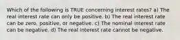 Which of the following is TRUE concerning interest rates? a) The real interest rate can only be positive. b) The real interest rate can be zero, positive, or negative. c) The nominal interest rate can be negative. d) The real interest rate cannot be negative.