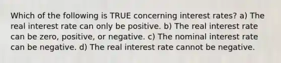 Which of the following is TRUE concerning interest rates? a) The real interest rate can only be positive. b) The real interest rate can be zero, positive, or negative. c) The nominal interest rate can be negative. d) The real interest rate cannot be negative.